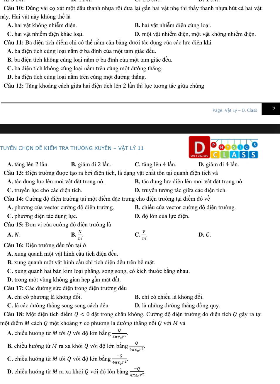 Dùng vải cọ xát một đầu thanh nhựa rồi đưa lại gần hai vật nhẹ thì thấy thanh nhựa hút cả hai vật
Hày. Hai vật này không thể là
A. hai vật không nhiễm điện. B. hai vật nhiễm điện cùng loại.
C. hai vật nhiễm điện khác loại. D. một vật nhiễm điện, một vật không nhiễm điện.
Câu 11: Ba điện tích điểm chỉ có thể nằm cân bằng dưới tác dụng của các lực điện khi
A. ba điện tích cùng loại nằm ở ba đinh của một tam giác đều.
B. ba điện tích không cùng loại nằm ở ba đỉnh của một tam giác đều.
C. ba điện tích không cùng loại nằm trên cùng một đường thắng.
D. ba điện tích cùng loại nằm trên cùng một đường thắng.
Câu 12: Tăng khoảng cách giữa hai điện tích lên 2 lần thì lực tương tác giữa chúng
Page: Vhat atLhat y-D. Class 2
TUYÊN CHON ĐẾ KIẾM TRA THƯỜNG XUYÊN - VẬT LÝ 11 D Phosics
0914 082 600 CILIAISIS
A. tăng lên 2 lần. B. giảm đi 2 lần. C. tăng lên 4 lần. D. giảm đi 4 lần.
Câu 13: Điện trường được tạo ra bởi điện tích, là dạng vật chất tồn tại quanh điện tích và
A. tác dụng lực lên mọi vật đặt trong nó. B. tác dụng lực điện lên mọi vật đặt trong nó.
C. truyền lực cho các điện tích. D. truyền tương tác giữa các điện tích.
Câu 14: Cường độ điện trường tại một điểm đặc trưng cho điện trường tại điểm đó về
A. phương của vector cường độ điện trường. B. chiều của vector cường độ điện trường.
C. phương diện tác dụng lực. D. độ lớn của lực điện.
Câu 15: Đơn vị của cường độ điện trường là
A. N. B.  N/m . C.  V/m . D. C.
Câu 16: Điện trường đều tồn tại ở
A. xung quanh một vật hình cầu tích điện đều.
B. xung quanh một vật hình cầu chỉ tích điện đều trên bề mặt.
C. xung quanh hai bản kim loại phẳng, song song, có kích thước bằng nhau.
D. trong một vùng không gian hẹp gần mặt đất.
Câu 17: Các đường sức điện trong điện trường đều
A. chỉ có phương là không đổi. B. chi có chiều là không đổi.
C. là các đường thắng song song cách đều. D. là những đường thắng đồng quy.
Câu 18: Một điện tích điểm Q<0</tex> đặt trong chân không. Cường độ điện trường do điện tích Q gây ra tại
đmột điểm M cách Q một khoảng r có phương là đường thắng nối Q với M và
A. chiều hướng từ M tới Q với độ lớn bà ing frac Q4π varepsilon _0r^2.
B. chiều hướng từ M ra xa khỏi Q với độ lớn bằng frac Q4π varepsilon _0r^2.
C. chiều hướng từ M tới Q với độ lớn bằng frac -Q4π varepsilon _0r^2.
D. chiều hướng từ M ra xa khỏi Q với độ lớn bằng frac -Q4π varepsilon _0r^2.