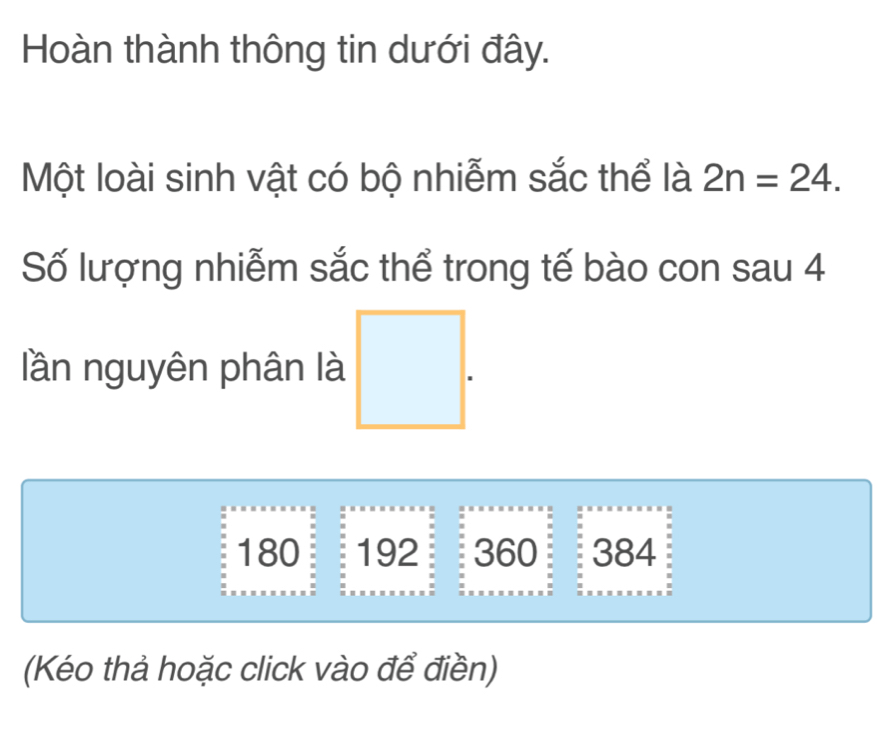 Hoàn thành thông tin dưới đây. 
Một loài sinh vật có bộ nhiễm sắc thể là 2n=24. 
Số lượng nhiễm sắc thể trong tế bào con sau 4
lần nguyên phân là
180 192 360 384
(Kéo thả hoặc click vào để điền)