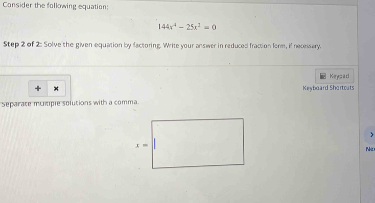 Consider the following equation:
144x^4-25x^2=0
Step 2 of 2: Solve the given equation by factoring. Write your answer in reduced fraction form, if necessary.
Keypad
+ × Keyboard Shortcuts
Separate multiple solutions with a comma.
Ne