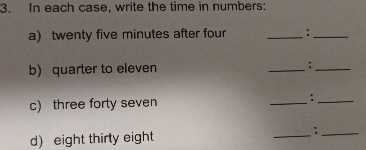 In each case, write the time in numbers: 
a) twenty five minutes after four _:_ 
b) quarter to eleven _:_ 
c) three forty seven 
_ 
_: 
d) eight thirty eight 
_ 
_: