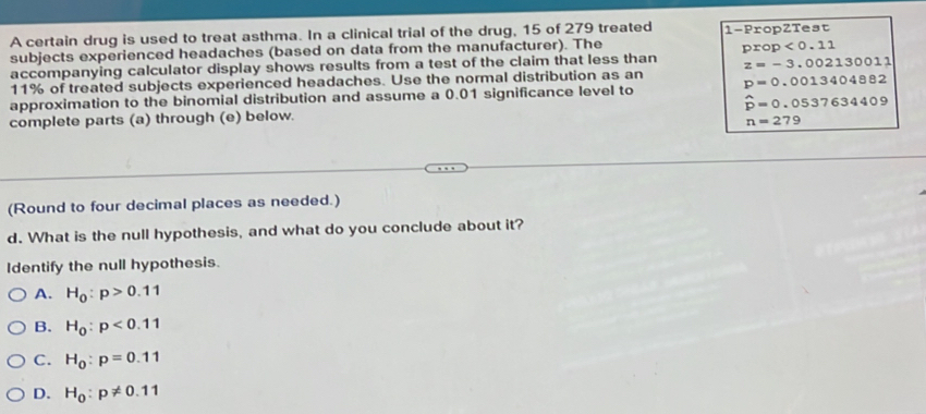 A certain drug is used to treat asthma. In a clinical trial of the drug, 15 of 279 treated 1 -PropZTest
subjects experienced headaches (based on data from the manufacturer). The
accompanying calculator display shows results from a test of the claim that less than prop<0.11
z=-3.002130011
11% of treated subjects experienced headaches. Use the normal distribution as an
approximation to the binomial distribution and assume a 0.01 significance level to p=0.0013404882
complete parts (a) through (e) below. hat p=0.0537634409
n=279
(Round to four decimal places as needed.)
d. What is the null hypothesis, and what do you conclude about it?
Identify the null hypothesis.
A. H_0:p>0.11
B. H_0:p<0.11
C. H_0:p=0.11
D. H_0:p!= 0.11