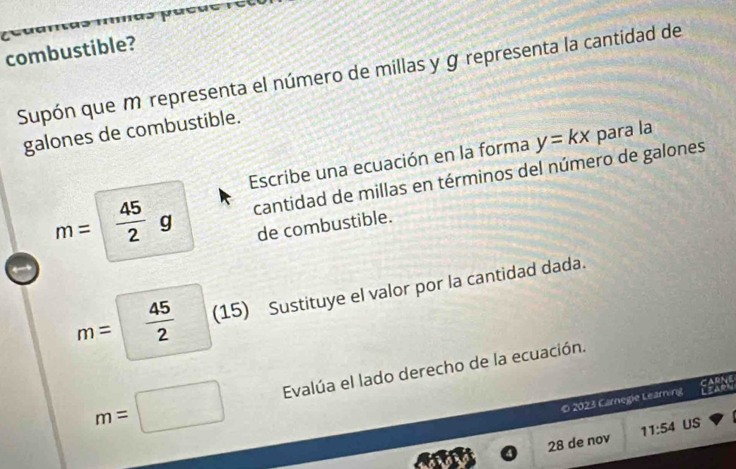 a 
combustible? 
Supón que m representa el número de millas y g representa la cantidad de 
galones de combustible. 
Escribe una ecuación en la forma y=kx para la 
cantidad de millas en términos del número de galones
m=  45/2 g
de combustible.
m=  45/2  (15) Sustituye el valor por la cantidad dada.
m= Evalúa el lado derecho de la ecuación. 
O 2023 Carnegie Learning 
28 de nov 11:54 US