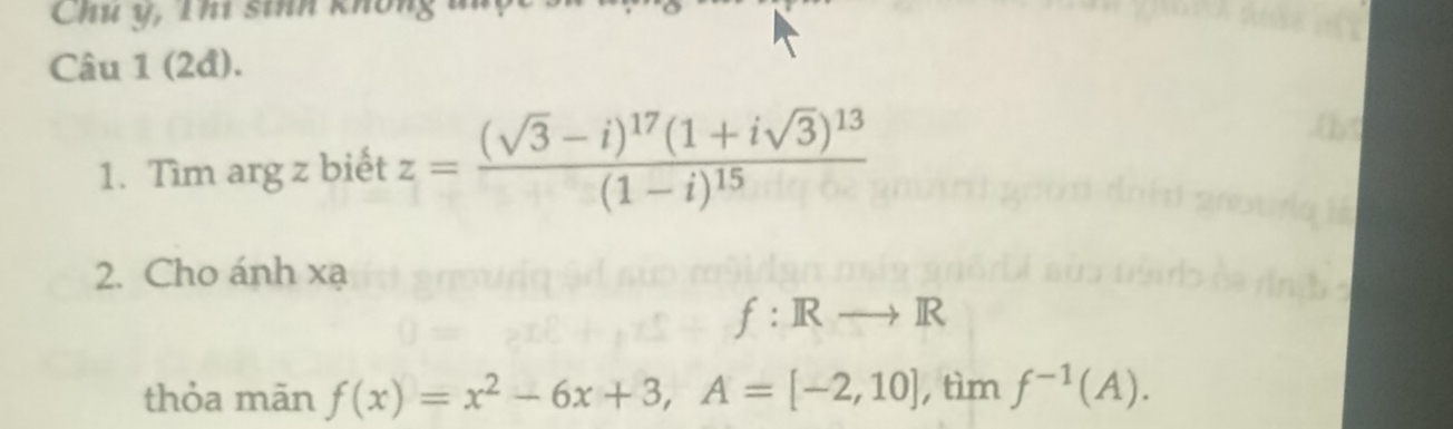 Chu y, Thí sinh khôn 
Câu 1 (2đ). 
1. Tìm arg z biết z=frac (sqrt(3)-i)^17(1+isqrt(3))^13(1-i)^15
2. Cho ánh xạ
f:
thỏa mãn f(x)=x^2-6x+3, A=[-2,10] , tìm f^(-1)(A).