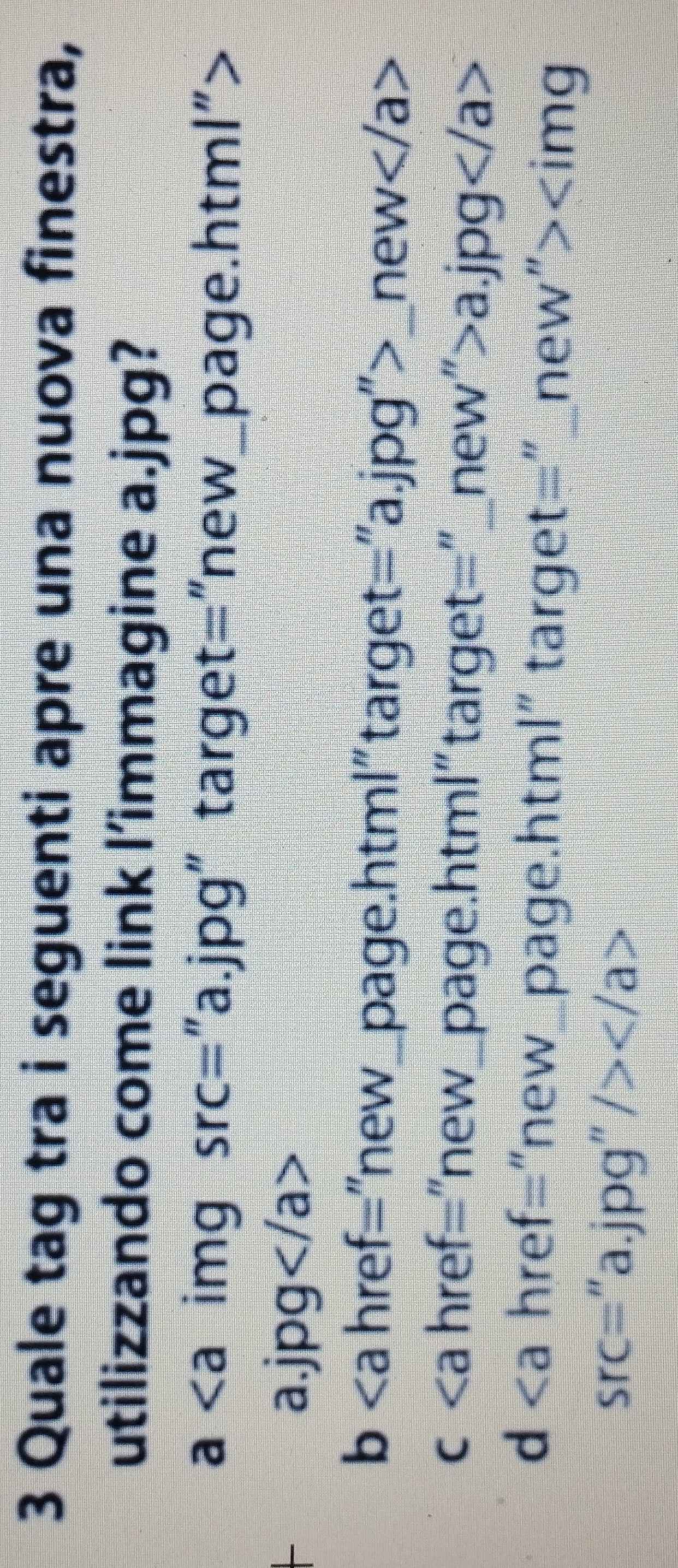 Quale tag tra i seguenti apre una nuova finestra,
utilizzando come link l’immagine a.jpg?
a img Src= "a.jpg" target="new_page.html">
a.jpg
b href="new_page.html" target="a.jpg">_new
c href="new_page.html" target="_new">a. jpg
d | href="new_page.html" target="_new">
Src= “a.jpg” />