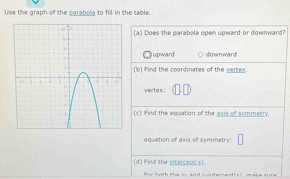 Use the graph of the parabola to fill in the table.
(a) Does the parabola open upward or downward?
upward downward
(b) Find the coordinates of the vertex.
vertex: (□ ,□ )
(c) Find the equation of the axis of symmetry.
equation of axis of symmetry: □
(d) Find the intercept(s).
For both the v - and v-intercent(s) make sure