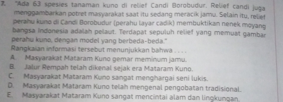 “Ada 63 spesies tanaman kuno di relief Candi Borobudur. Relief candi juga
menggambarkan potret masyarakat saat itu sedang meracik jamu. Selain itu, relief
perahu kuno di Candi Borobudur (perahu layar cadik) membuktikan nenek moyang
bangsa Indonesia adalah pelaut. Terdapat sepuluh relief yang memuat gambar
perahu kuno, dengan model yang berbeda-beda."
Rangkaian informasi tersebut menunjukkan bahwa . . . .
A. Masyarakat Mataram Kuno gemar meminum jamu.
B. Jalur Rempah telah dikenal sejak era Mataram Kuno.
C. Masyarakat Mataram Kuno sangat menghargai seni lukis.
D. Masyarakat Mataram Kuno telah mengenal pengobatan tradisional.
E. Masyarakat Mataram Kuno sangat mencintai alam dan lingkungan.