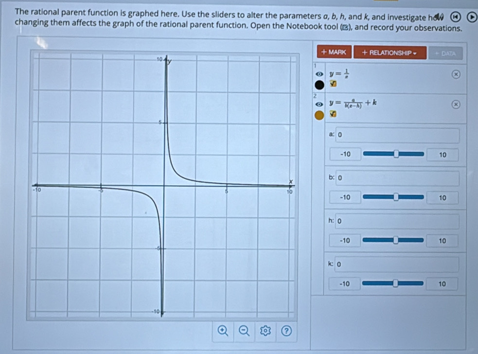 The rational parent function is graphed here. Use the sliders to alter the parameters α, b, h, and k, and investigate h
changing them affects the graph of the rational parent function. Open the Notebook tool (▲), and record your observations.
+ MARK · RELATIONSHIP + DATA
1
y= 1/x 
2
y= a/b(x-h) +k
a: 0
-10 10
b: 0
-10 10
h: 0
-10 10
k: 0
-10 10