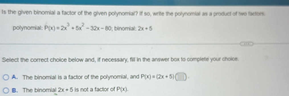 Is the given binomial a factor of the given polynomial? If so, write the polynomial as a product of two factors.
polynomial: P(x)=2x^3+5x^2-32x-80; binomial: 2x+5
Select the correct choice below and, if necessary, fill in the answer box to complete your choice.
A. The binomial is a factor of the polynomial, and P(x)=(2x+5)(□ ).
B. The binomial 2x+5 is not a factor of P(x).