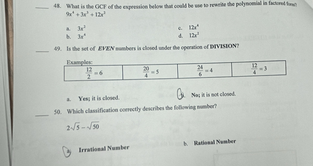 What is the GCF of the expression below that could be use to rewrite the polynomial in factored form?
9x^4+3x^3+12x^2
a. 3x^2 c. 12x^4
b. 3x^4 d. 12x^2
_
49. Is the set of EVEN numbers is closed under the operation of DIVISION?
a. Yes; it is closed. B. No; it is not closed.
_
50. Which classification correctly describes the following number?
2sqrt(5)-sqrt(50)
a) Irrational Number b. Rational Number