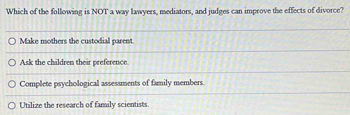 Which of the following is NOT a way lawyers, mediators, and judges can improve the effects of divorce?
Make mothers the custodial parent.
Ask the children their preference.
Complete psychological assessments of family members.
Utilize the research of family scientists.