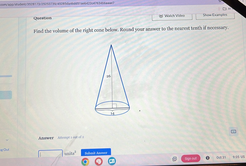 com/app/student/3528173/25253739/45285da46dd51ae6422c4763466aaae7 
All B 
Question Watch Video Show Examples 
Find the volume of the right cone below. Round your answer to the nearest tenth if necessary. 
Answer Attempt 1 out of 2 
g Out
units^3 Submit Answer 
Sign out Oct 31 9:05 US