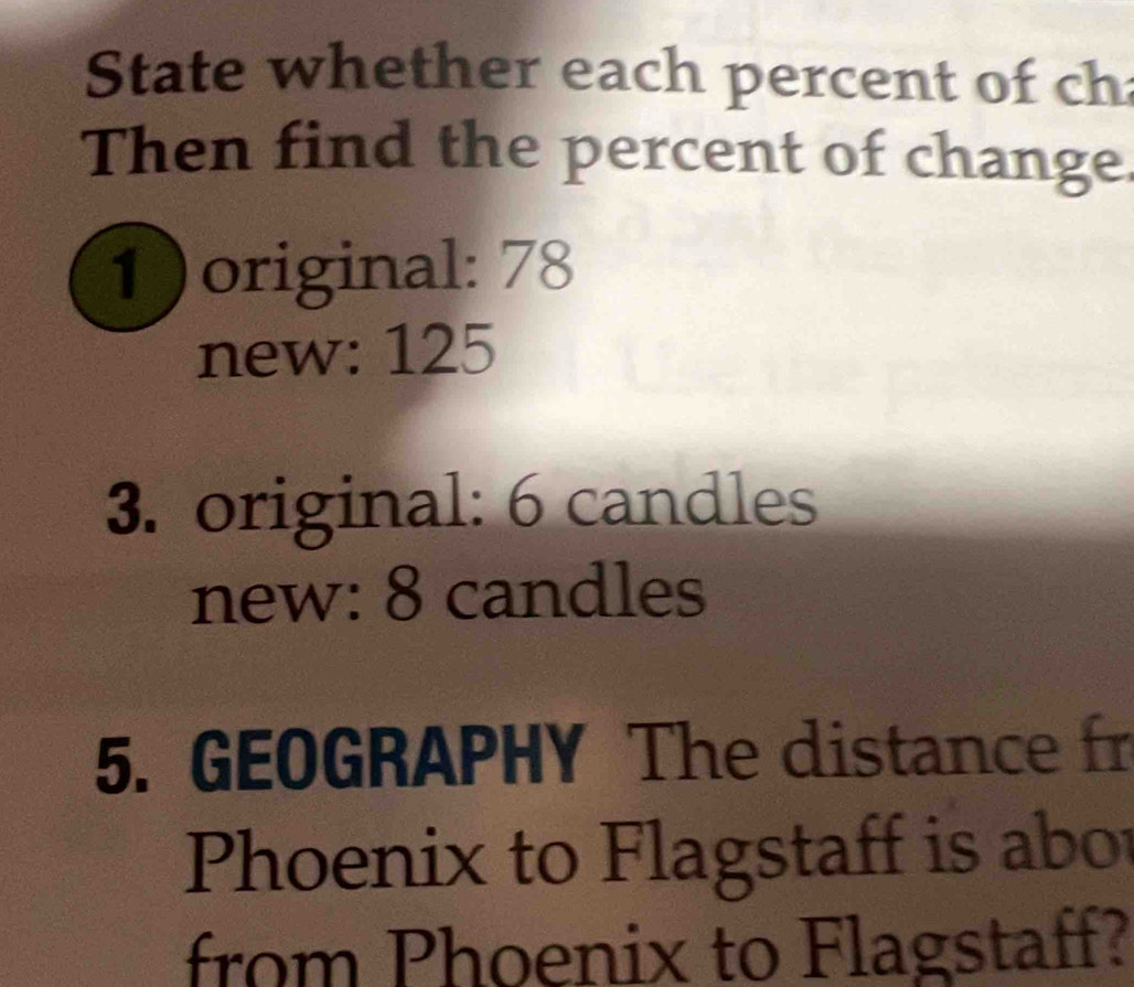 State whether each percent of ch 
Then find the percent of change. 
1)original: 78
new: 125
3. original: 6 candles 
new: 8 candles 
5. GEOGRAPHY The distance fr 
Phoenix to Flagstaff is abor 
from Phoenix to Flagstaff?