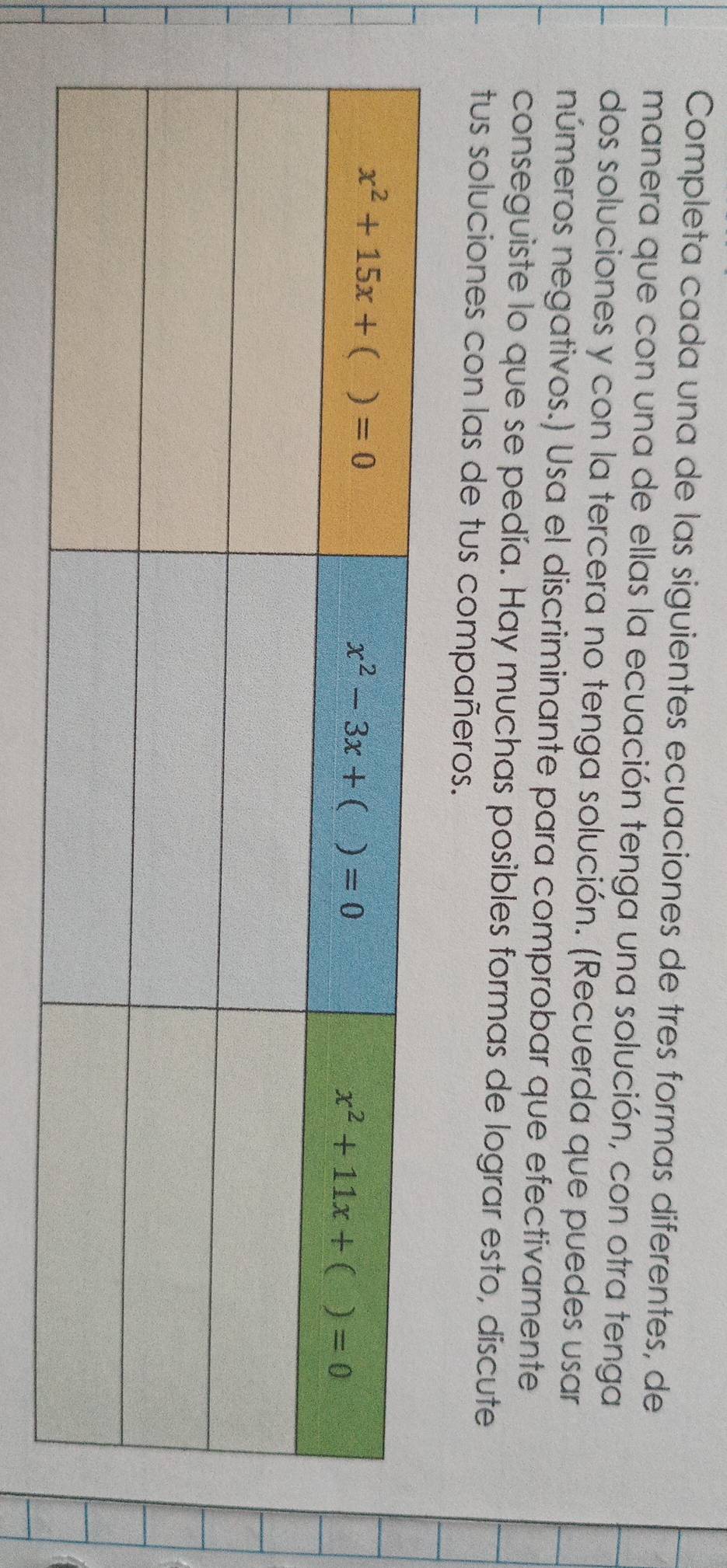 Completa cada una de las siguientes ecuaciones de tres formas diferentes, de
manera que con una de ellas la ecuación tenga una solución, con otra tenga
dos soluciones y con la tercera no tenga solución. (Recuerda que puedes usar
números negativos.) Usa el discriminante para comprobar que efectivamente
conseguiste lo que se pedía. Hay muchas posibles formas de lograr esto, discute
tus soluciones con las de tus compañeros.