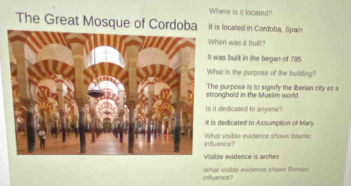 Where is it located?
The Great Mosque of Cordoba It is located in Cordoba, Spain
hen was it built?
was built in the began of 785
hat is the purpose of the building?
e purpose is to signify the Iberian city as a
onghold in the Muslim world
t dedicated to anyone?
s dedicated to Assumption of Mary
at visible evidence shows Islamic
uence?
ble evidence is arches
What visible evidence shows Roman
influence?