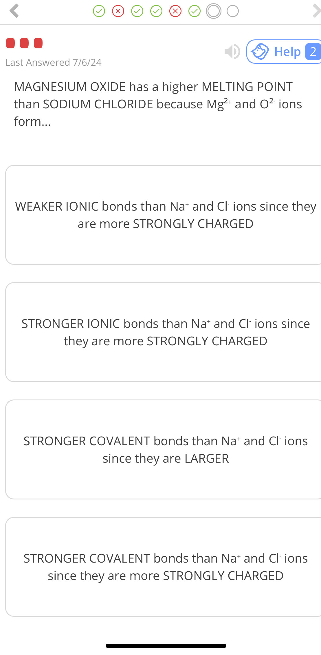 Help 2
Last Answered 7/6/24
MAGNESIUM OXIDE has a higher MELTING POINT
than SODIUM CHLORIDE because Mg^(2+) and O^(2-) ions
form...
WEAKER IONIC bonds than Na * and Cl ions since they
are more STRONGLY CHARGED
STRONGER IONIC bonds than Na and Cl ions since
they are more STRONGLY CHARGED
STRONGER COVALENT bonds than Na† and Cl ions
since they are LARGER
STRONGER COVALENT bonds than Na * and Cl ions
since they are more STRONGLY CHARGED