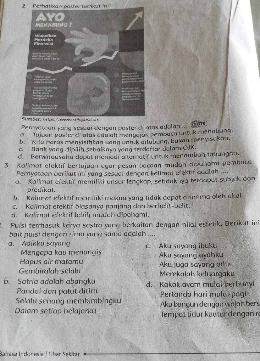 Perhatikan poster berikut ini!
Pernyataan yang sesuai dengan poster di atas adalah .... HOTS
a. Tujuan poster di atas adalah mengajak pembaca untuk menabung.
b. Kita harus menyisihkan uang untuk ditabung, bukan menyisakan.
c. Bank yang dipilih sebaiknya yang terdaftar dalam OJK.
d. Berwirausaha dapat menjadi alternatif untuk menambah tabungan.
3. Kalimat efektif bertujuan agar pesan bacaan mudah dipahami pembaca.
Pernyataan berikut ini yang sesuai dengan kalimat efektif adalah ....
a. Kalimat efektif memiliki unsur lengkap, setidaknya terdapat subjek dan
predikat.
b. Kalimat efektif memiliki makna yang tidak dapat diterima oleh akal.
c. Kalimat efektif biasanya panjang dan berbelit-belit.
d. Kalimat efektif lebih mudah dipahami.
4. Puisi termasuk karya sastra yang berkaitan dengan nilai estetik. Berikut ini
bait puisi dengan rima yang sama adalah ....
a. Adikku sayang
c. Aku sayang ibuku
Mengapa kau menangis Aku sayang ayahku
Hapus air matamu
Aku juga sayang adik
Gembiralah selalu
Merekalah keluargaku
b. Satria adalah abangku
d. Kokok ayam mulai berbunyi
Pandaí dan patut ditiru
Pertanda hari mulai pagi
Selalu senang membimbingku
Aku bangun dengan wajah bers
Dalam setiap belajarku
Tempat tidur kuatur dengan ra
Bahasa Indonesia | Lihat Sekitar