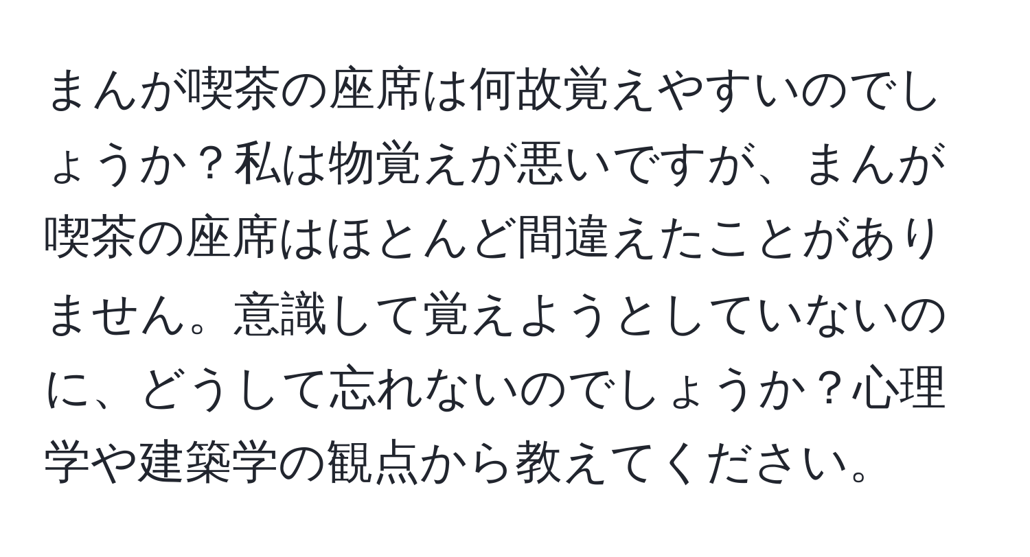 まんが喫茶の座席は何故覚えやすいのでしょうか？私は物覚えが悪いですが、まんが喫茶の座席はほとんど間違えたことがありません。意識して覚えようとしていないのに、どうして忘れないのでしょうか？心理学や建築学の観点から教えてください。