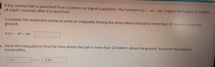 A toy cannon ball is launched from a cannon on top of a platform. The function h(t)=-8t^2+30t+9
of a ball £ seconds after it is launched. gives the height, in meters, 
Complete the statement below to write an inequality finding the times where the ball is more than 20 meters above the 
ground.
h(t)
) Solve the inequality to find the time where the ball is more than 20 meters above the ground. Round to the nearest 
hundredths.
0.41 □