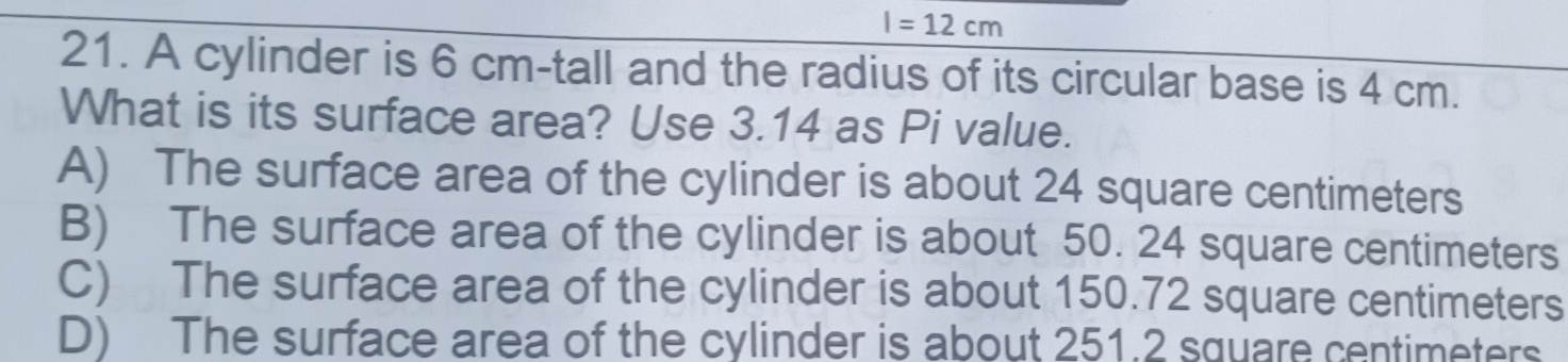 I=12cm
21. A cylinder is 6 cm -tall and the radius of its circular base is 4 cm.
What is its surface area? Use 3.14 as Pi value.
A) The surface area of the cylinder is about 24 square centimeters
B) The surface area of the cylinder is about 50. 24 square centimeters
C) The surface area of the cylinder is about 150.72 square centimeters
D) The surface area of the cylinder is about 251.2 square centimeters