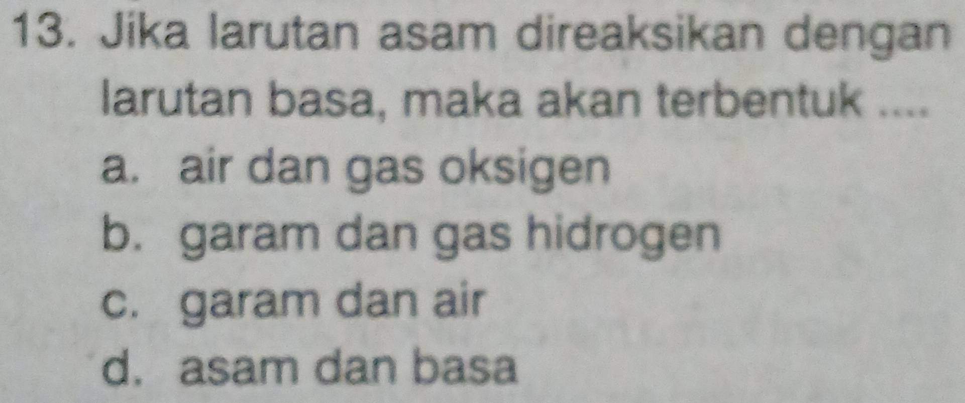 Jika larutan asam direaksikan dengan
larutan basa, maka akan terbentuk ....
a. air dan gas oksigen
b. garam dan gas hidrogen
c. garam dan air
d. asam dan basa