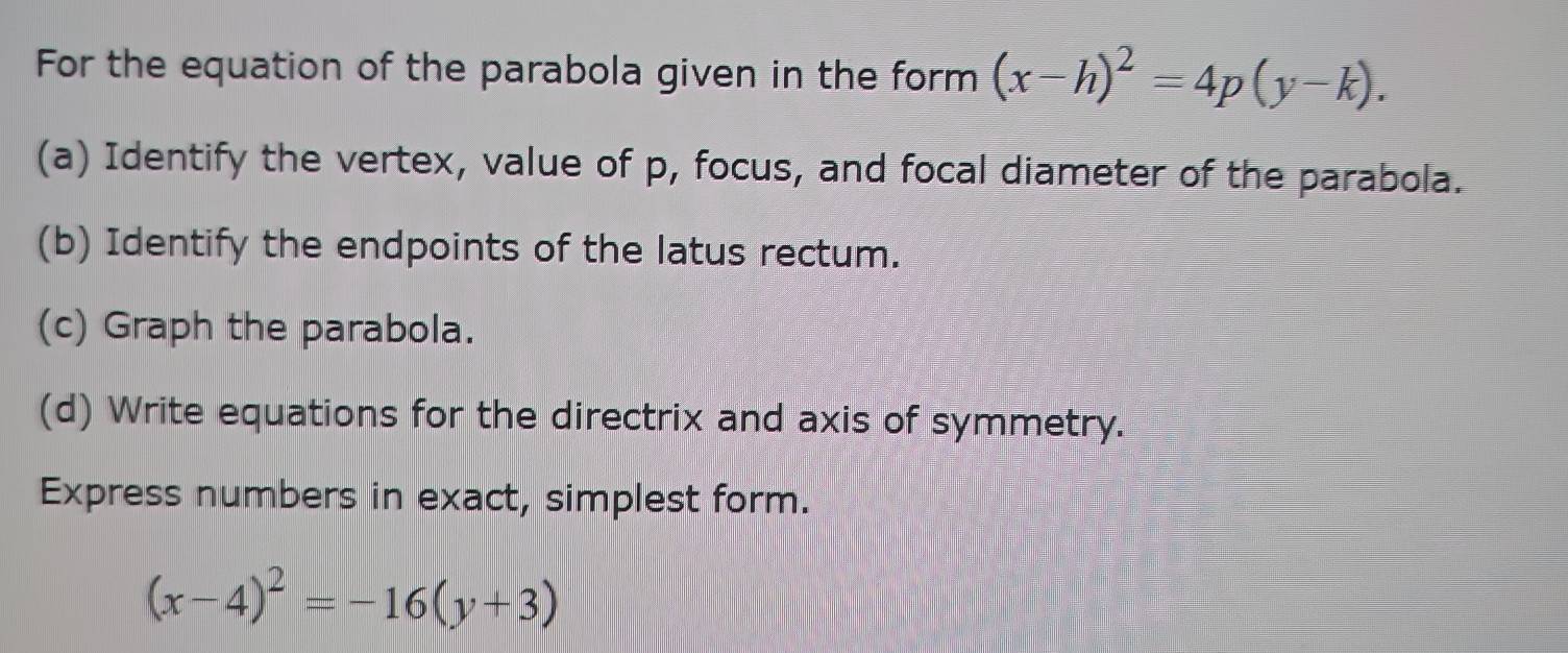 For the equation of the parabola given in the form (x-h)^2=4p(y-k). 
(a) Identify the vertex, value of p, focus, and focal diameter of the parabola.
(b) Identify the endpoints of the latus rectum.
(c) Graph the parabola.
(d) Write equations for the directrix and axis of symmetry.
Express numbers in exact, simplest form.
(x-4)^2=-16(y+3)