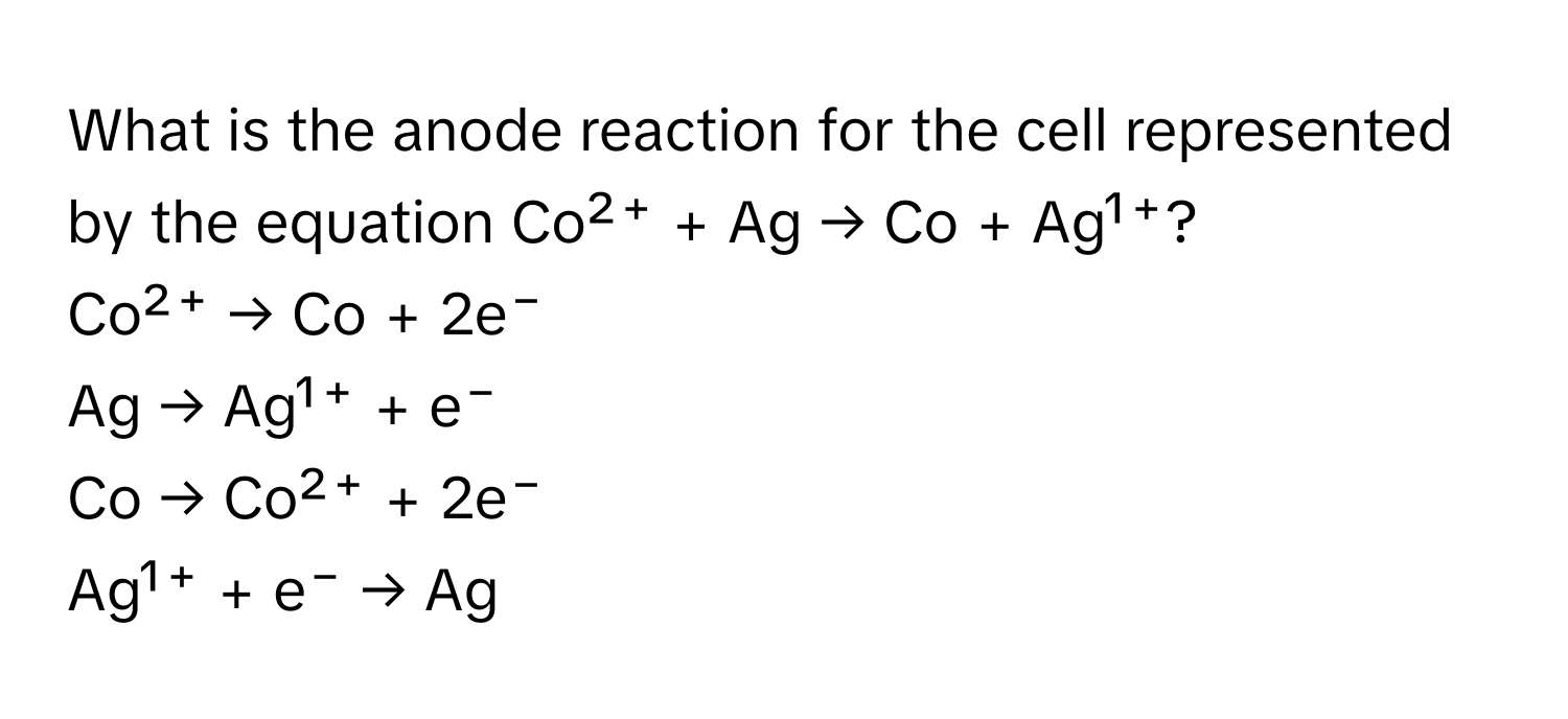 What is the anode reaction for the cell represented by the equation Co²⁺ + Ag → Co + Ag¹⁺?

Co²⁺ → Co + 2e⁻
Ag → Ag¹⁺ + e⁻
Co → Co²⁺ + 2e⁻
Ag¹⁺ + e⁻ → Ag