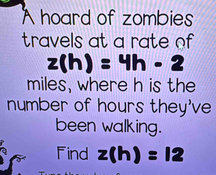 A hoard of zombies 
travels at a rate of
z(h)=4h-2
miles, where h is the 
number of hours they've 
been walking. 
à 
Find z(h)=12