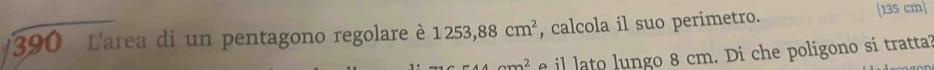 390 L'area di un pentagono regolare 1253,88cm^2 , calcola il suo perimetro. [135 cm ]
am^2 f il lato lungo 8 cm. Di che poligono si tratta?