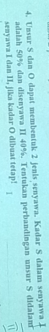 Unsur S dan O dapat membentuk 2 jenis senyawa. Kadar S dalam senyawa 
adalah 50% dan disenyawa II 40%. Tentukan perbandingan unsur S didalam 
senyawa I dan II, jika kadar O dibuat tetap!