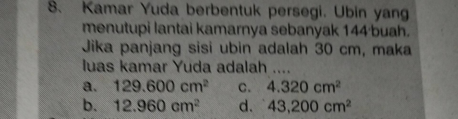 Kamar Yuda berbentuk persegi. Ubin yang
menutupi lantai kamarnya sebanyak 144 ·buah.
Jika panjang sisi ubin adalah 30 cm, maka
luas kamar Yuda adalah ....
a. 129.600cm^2 4.320cm^2
b. 12.960cm^2 d. 43,200cm^2