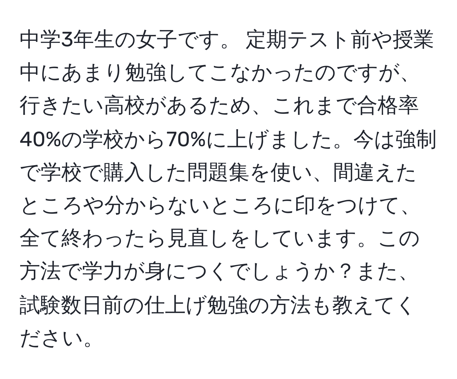 中学3年生の女子です。 定期テスト前や授業中にあまり勉強してこなかったのですが、行きたい高校があるため、これまで合格率40%の学校から70%に上げました。今は強制で学校で購入した問題集を使い、間違えたところや分からないところに印をつけて、全て終わったら見直しをしています。この方法で学力が身につくでしょうか？また、試験数日前の仕上げ勉強の方法も教えてください。