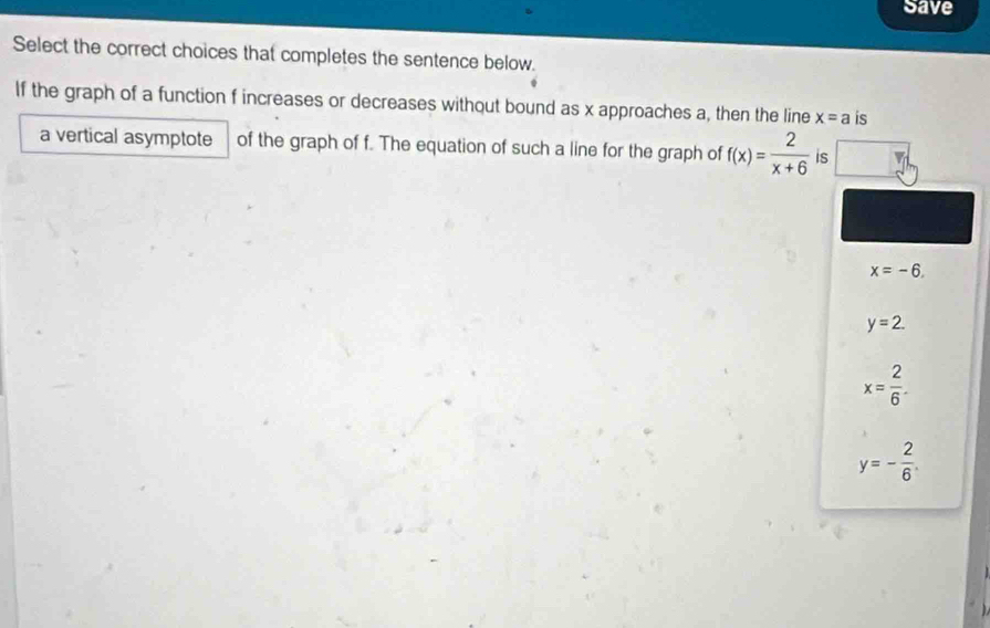 Save
Select the correct choices that completes the sentence below.
If the graph of a function f increases or decreases without bound as x approaches a, then the line x=a is
a vertical asymptote of the graph of f. The equation of such a line for the graph of f(x)= 2/x+6  is
x=-6.
y=2.
x= 2/6 .
y=- 2/6 .