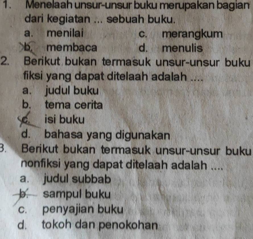 Menelaah unsur-unsur buku merupakan bagian
dari kegiatan ... sebuah buku.
a. menilai c. merangkum
b. membaca d. menulis
2. Berikut bukan termasuk unsur-unsur buku
fiksi yang dapat ditelaah adalah ....
a. judul buku
b. tema cerita
c isi buku
d. bahasa yang digunakan
3. Berikut bukan termasuk unsur-unsur buku
nonfiksi yang dapat ditelaah adalah ....
a. judul subbab
b. sampul buku
c. penyajian buku
d. tokoh dan penokohan