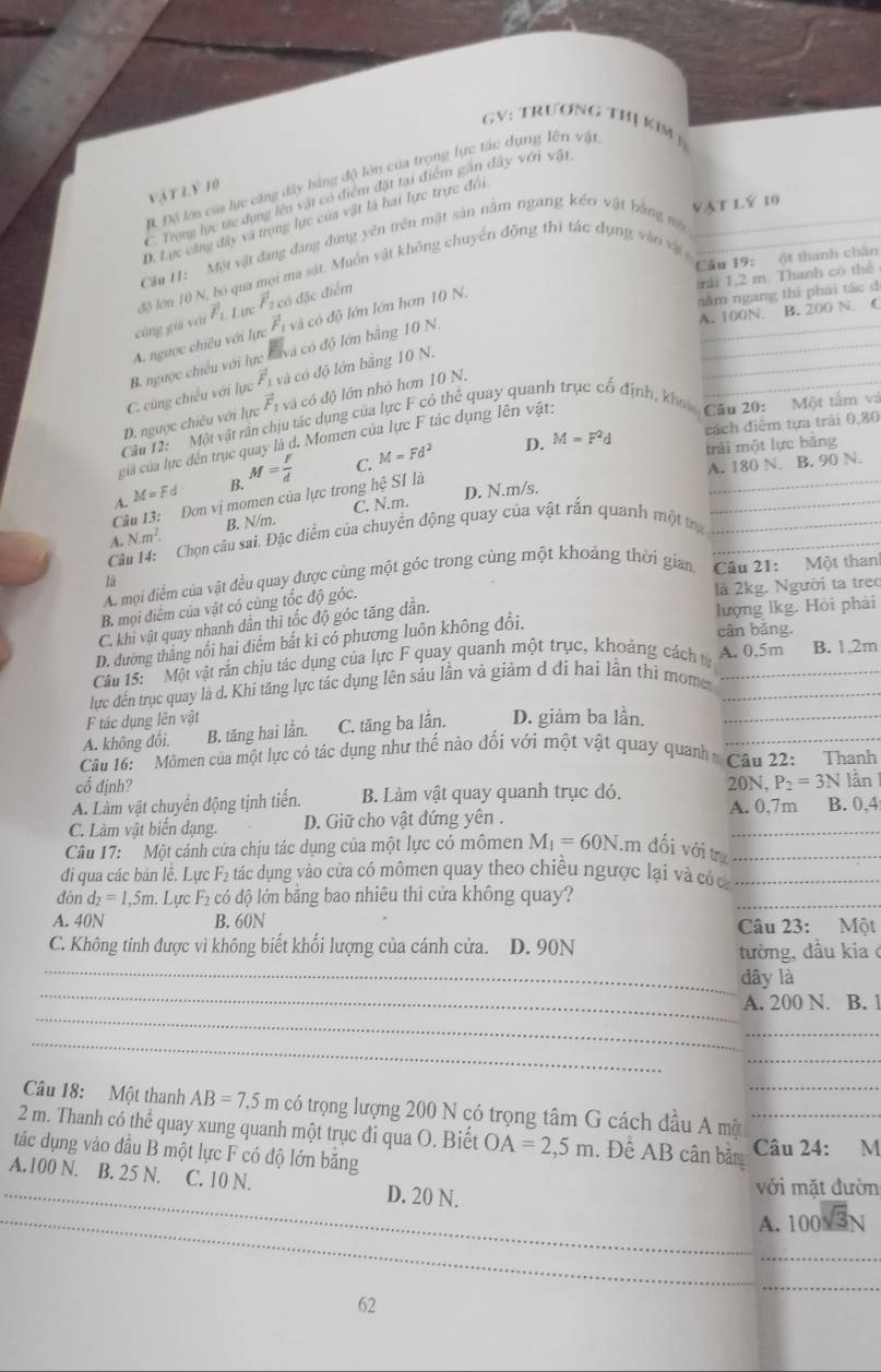 GV: TRƯơNG THị KiM§
Bộ Độ lớn của lực căng đây bằng độ lớn của trọng lực tác dụng lên vật
vật lỷ 10
C Trong hực tác dụng lên vật có điểm đặt tại điểm gần đây với vật
vật lý 10
D. Lực căng đây và trọng lực của vật là hai lực trực đói
Cầu 11: Một vật đang đang đứng yên trên mật sản nằm ngang kéo vật bằng mộ_
Cầu 19: ột thanh chân
độ lớn 10 N, bó qua mọi ma sát. Muồn vật không chuyển động thì tác dụng vào vậ 
rái 1,2 m. Thanh có thể
năm ngang thi phải tác đ
_
A. 100N. B. 200 N. C
_
_
vector F_1 và có độ lớn bảng 10 N.
_
cũng giá với vector F_1, L urc vector F_24 đó đặc điểm
A. ngược chiêu với lực vector F_1 và có độ lớn lớn hơn 10 N.
C. cùng chiều với lực B. ngược chiếu với lực và có độ lớn bằng 10 N.
D. ngược chiêu với lực vector F_1 và có độ lớn nhỏ hơn 10 N.
Câu 12: Một vật rần chịu tác dụng của lực F có thẻ quay quanh trục cổ định, khi Câu 20: Một tấm và
D. M=F^2d cách điểm tựa trải 0,80
của của lực đến trục quay là d. Momen của lực F tác dụng lên vật:
trải một lực băng
D. N.m/s. A. 180 N. B. 90 N.
4. M=Fd B. M= F/d  C. M=Fd^2
Cầu 13: Đơn vị momen của lực trong hệ SI là
A. N· m^2· B. N/m. C. N.m.
Câu 14: Chọn câu sai. Đặc diểm của chuyển động quay của vật rấn quanh một trị___
A. mội điểm của vật đều quay được cùng một góc trong cùng một khoảng thời gian Câu 21: Một than
lā
B. mọi điểm của vật có cùng tốc độ góc.
là 2kg. Người ta treo
C. khi vật quay nhanh dân thì tốc độ góc tăng dẫn.
lượng lkg. Hỏi phải
D. đường thắng nổi hai điểm bắt ki có phương luôn không đổi.
cân bǎng.
Câu 15:'Một vật rấn chịu tác dụng của lực F quay quanh một trục, khoảng cách t A. 0.5m B. 1.2m
lực đến trục quay là d. Khi tăng lực tác dụng lên sáu lần và giảm d đi hai lần thì mome__
F tác dụng lên vật
A. không đôi. B. tăng hai lần. C. tăng ba lần. D. giảm ba lần._
Câu 16:  Mômen của một lực cỏ tác dụng như thế nào đối với một vật quay quanh Câu 22: Thanh
cổ định? 20N, P_2=3N lần
A. Làm vật chuyển động tịnh tiến. B. Làm vật quay quanh trục đó. A. 0,7m B. 0,4
_
C. Làm vật biển dạng. D. Giữ cho vật đứng yên .
Câu 17:  Một cảnh cửa chịu tác dụng của một lực có mômen M_1=60N. Im đối với trụ_
đi qua các bản lề. Lực F₂ tác dụng vào cửa có mômen quay theo chiều ngược lại và có cá_
dòn d_2=1,5m. Lực : F có độ lớn bằng bao nhiêu thì cửa không quay?
_
A. 40N B. 60N Câu 23: Một
C. Không tính được vì không biết khối lượng của cánh cửa. D. 90N
_
tường, đầu kiaở
_
dây là
_
A. 200 N. B. 1
_
_
_
Câu 18: Một thanh AB=7.5m có trọng lượng 200 N có trọng tâm G cách đầu A một_
2 m. Thanh có thể quay xung quanh một trục đi qua O. Biết OA=2,5m. Đề AB cân bản_
Câu 24: M
tác dụng vào đầu B một lực F có độ lớn băng
_A.100 N. B. 25 N. C. 10 N. _D. 20 N. A. 100sqrt(3)N
với mặt đườn
_
_
_
_
_
__
62