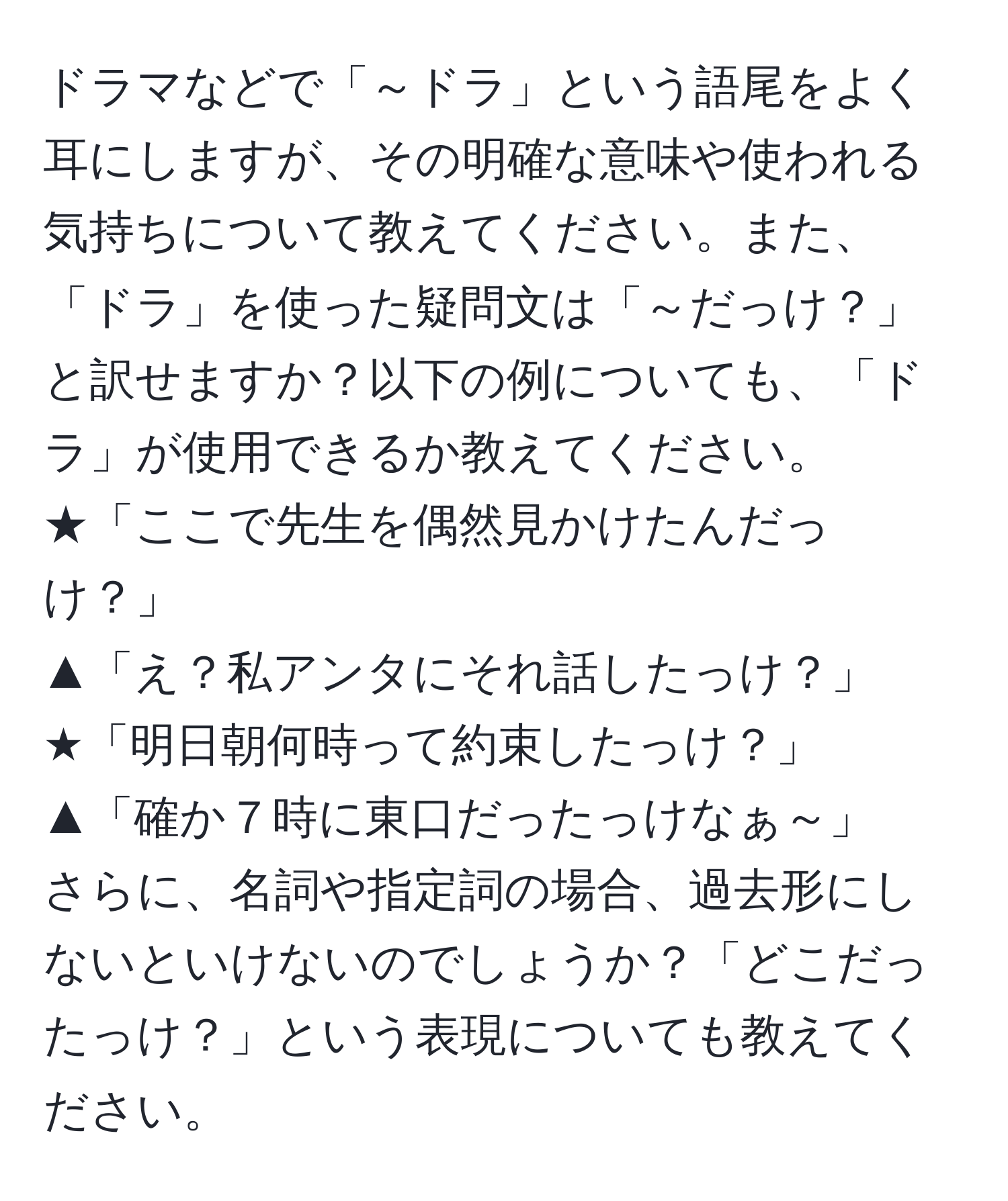 ドラマなどで「～ドラ」という語尾をよく耳にしますが、その明確な意味や使われる気持ちについて教えてください。また、「ドラ」を使った疑問文は「～だっけ？」と訳せますか？以下の例についても、「ドラ」が使用できるか教えてください。  
★「ここで先生を偶然見かけたんだっけ？」  
▲「え？私アンタにそれ話したっけ？」  
★「明日朝何時って約束したっけ？」  
▲「確か７時に東口だったっけなぁ～」  
さらに、名詞や指定詞の場合、過去形にしないといけないのでしょうか？「どこだったっけ？」という表現についても教えてください。