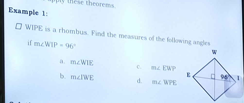 pply these theorems.
Example 1:
WIPE is a rhombus. Find the measures of the following angles
if m∠ WIP=96°
a. m∠ WIE
c. m∠ EWP
b. m∠ IWE
d. m∠ WPE