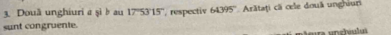 Douä unghiuri a şì b au 17°53 ' 15 '', respectiv 64395° Arătaţi cã cele două unghiuri 
sunt congruente. 
u sura unghiuli
