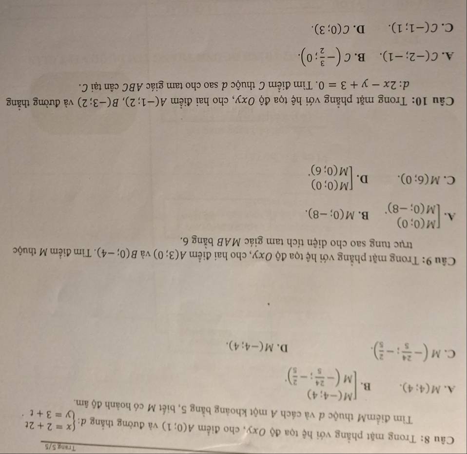 Trang 5/5
Câu 8: Trong mặt phẳng với hệ tọa độ Oxy, cho điểm A(0;1) và đường thắng d: beginarrayl x=2+2t y=3+tendarray.
Tìm điểmM thuộc đ và cách A một khoảng bằng 5, biết M có hoành độ âm.
A. M(4;4). B. beginbmatrix M(-4;4) M(- 24/5 ;- 2/5 )^.endarray.
C. M(- 24/5 ;- 2/5 ).
D. M(-4;4). 
Câu 9: Trong mặt phẳng với hệ tọa độ Oxy, cho hai điểm A(3;0) và B(0;-4). Tìm điểm M thuộc
trục tung sao cho diện tích tam giác MAB bằng 6.
A. beginbmatrix M(0;0) M(0;-8)^.endarray. B. M(0;-8).
C. M(6;0). D. beginbmatrix M(0;0) M(0;6)^.endarray.
Câu 10: Trong mặt phẳng với hệ tọa độ Oxy, cho hai điểm A(-1;2), B(-3;2) và đường thẳng
d: 2x-y+3=0. Tìm điểm C thuộc d sao cho tam giác ABC cân tại C.
A. C(-2;-1). B. C(- 3/2 ;0).
C. C(-1;1). D. C(0;3).