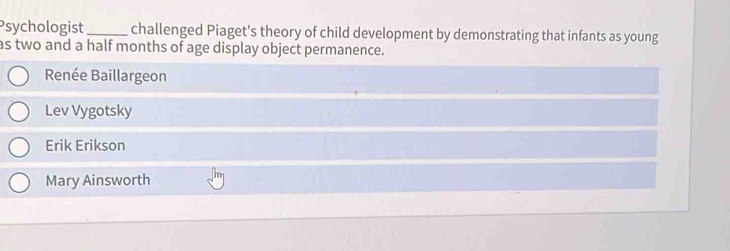 Psychologist_ challenged Piaget's theory of child development by demonstrating that infants as young
as two and a half months of age display object permanence.
Renée Baillargeon
Lev Vygotsky
Erik Erikson
Mary Ainsworth