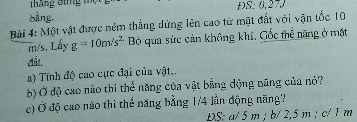 tháng đứng mộ
ĐS: 0,27J
bằng.
Bài 4: Một vật được ném thắng đứng lên cao từ mặt đất với vận tốc 10
m/s. Lấy g=10m/s^2 Bỏ qua sức cản không khí. Gốc thế năng ở mặt
đất.
a) Tính độ cao cực đại của vật..
b) Ở độ cao nào thì thế năng của vật bằng động năng của nó?
c) Ở độ cao nào thì thế năng bằng 1/4 lần động năng?
ĐS: a/ 5 m; b/ 2,5 m; c/ 1 m