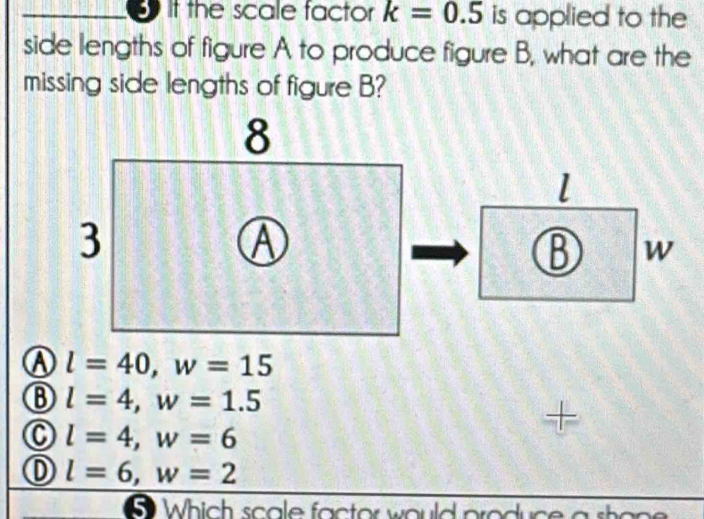 it the scale factor k=0.5 is applied to the
side lengths of figure A to produce figure B, what are the
missing side lengths of figure B?
l
B W
l=40, w=15
B l=4, w=1.5
+
l=4, w=6
l=6, w=2
5 Which scale factor would produce a shon