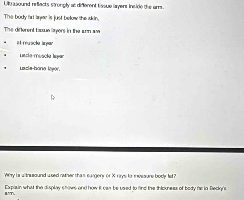 Ultrasound reflects strongly at different tissue layers inside the arm.
The body fat layer is just below the skin.
The different tissue layers in the arm are
at-muscle layer
uscle-muscle layer
uscle-bone layer.
Why is ultrasound used rather than surgery or X -rays to measure body fat?
Explain what the display shows and how it can be used to find the thickness of body fat in Becky's
arm.