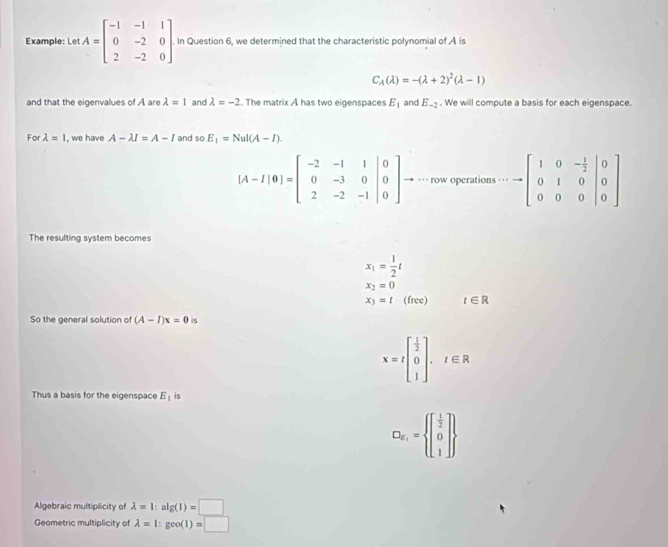 Example: Let A=beginbmatrix -1&-1&1 0&-2&0 2&-2&0endbmatrix In Question 6, we determined that the characteristic polynomial of A is
C_A(lambda )=-(lambda +2)^2(lambda -1)
and that the eigenvalues of A are lambda =1 and lambda =-2. The matrix A has two eigenspaces E_1 and E_-2. We will compute a basis for each eigenspace. 
For lambda =1 , we have A-lambda I=A-I and so E_1=Nul(A-I).
[A-I|0]=beginbmatrix -2&-1&1 0 0&-3&0&|0 2&-2&-1&|0endbmatrix → ··· row operations …· to beginbmatrix 1&0&- 1/2 &|0 0&1&0&|0 0&0&0endvmatrix
The resulting system becomes
x_1= 1/2 t
x_2=0
x_3=t (free) t∈ R
So the general solution of (A-I)x=0 is
x=tbeginbmatrix  1/2  0 1endbmatrix , t∈ R
Thus a basis for the eigenspace E_1 is
D_R_1= beginbmatrix  1/2  0 1endbmatrix 
Algebraic multiplicity of lambda =1:alg (1)=□
Geometric multiplicity of lambda =1:geo(1)=□