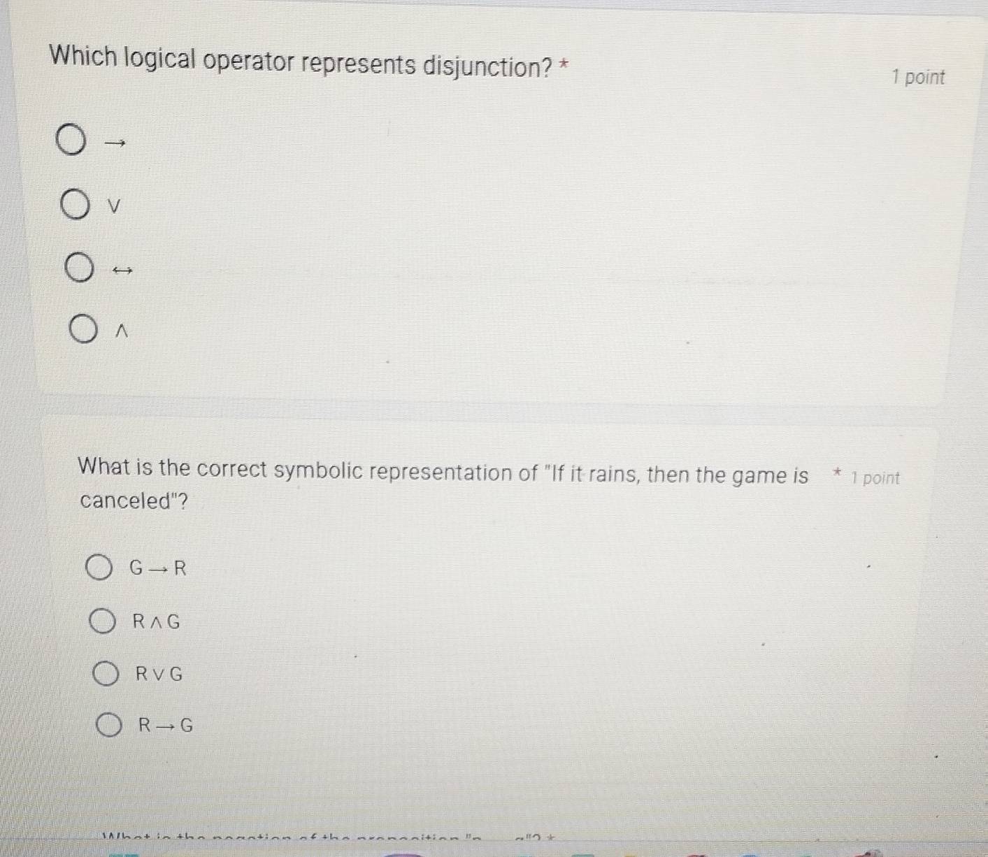 Which logical operator represents disjunction? *
1 point

V
^
What is the correct symbolic representation of "If it rains, then the game is * 1 point
canceled"?
Gto R
Rwedge G
Rvee G
Rto G