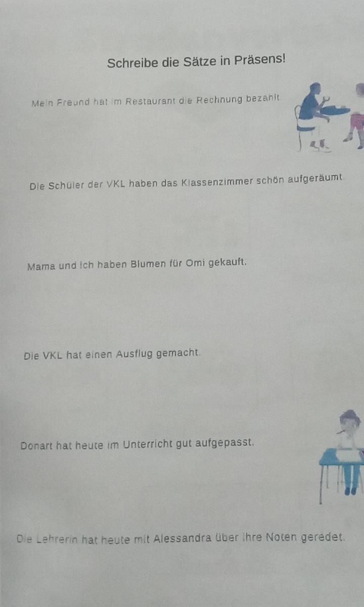 Schreibe die Sätze in Präsens! 
Mein Freund hat im Restaurant die Rechnung bezahlt 
Die Schüler der VKL haben das Kiassenzimmer schön aufgeräumt 
Mama und ich haben Blumen für Omi gekauft. 
Die VKL hat einen Ausflug gemacht. 
Donart hat heute im Unterricht gut aufgepasst. 
Die Lehrerin hat heute mit Alessandra über ihre Noten geredet.