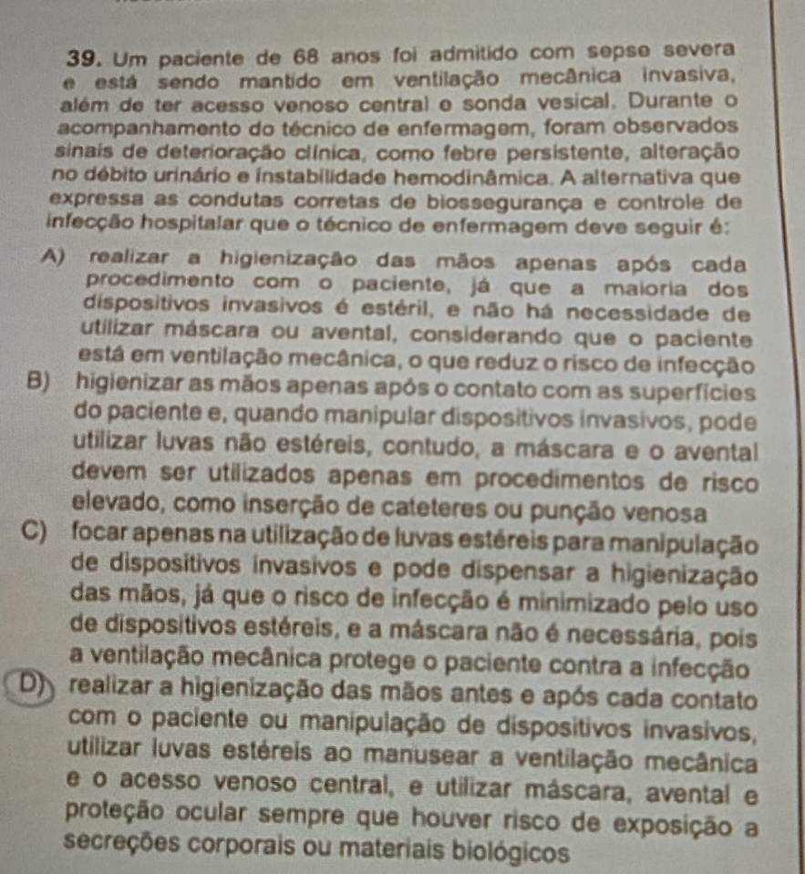 Um paciente de 68 anos foi admitido com sepse severa
e está sendo mantido em ventilação mecânica invasiva,
além de ter acesso venoso central e sonda vesical. Durante o
acompanhamento do técnico de enfermagem, foram observados
sinais de deterioração clínica, como febre persistente, alteração
no debito urinário e instabilidade hemodinâmica. A alternativa que
expressa as condutas corretas de biossegurança e controle de
infecção hospitalar que o técnico de enfermagem deve seguir é:
A) realizar a higienização das mãos apenas após cada
procedimento com o paciente, já que a maioria dos
dispositivos invasivos é estéril, e não há necessidade de
utilizar máscara ou avental, considerando que o paciente
está em ventilação mecânica, o que reduz o risco de infecção
B) higienizar as mãos apenas após o contato com as superfícies
do paciente e, quando manipular disposítivos invasivos, pode
utilizar luvas não estéreis, contudo, a máscara e o avental
devem ser utilizados apenas em procedimentos de risco
elevado, como inserção de cateteres ou punção venosa
C) focar apenas na utilização de luvas estéreis para manipulação
de disposítivos invasivos e pode dispensar a higienização
das mãos, já que o risco de infecção é minimizado pelo uso
de dispositivos estéreis, e a máscara não é necessária, pois
a ventilação mecânica protege o paciente contra a infecção
D  realizar a higienização das mãos antes e após cada contato
com o paciente ou manipulação de dispositivos invasivos,
utilizar luvas estéreis ao manusear a ventilação mecânica
e o acesso venoso central, e utilizar máscara, avental e
proteção ocular sempre que houver risco de exposição a
secreções corporais ou materiais biológicos