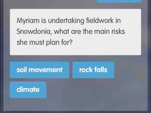 Myriam is undertaking fieldwork in
Snowdonia, what are the main risks
she must plan for?
soil movement rock falls
climate