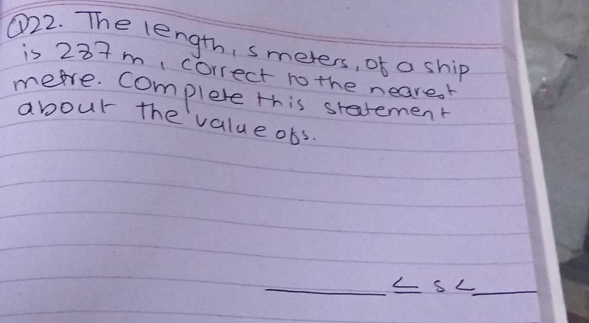 ①22. The length, smeters, of a ship 
is 237m correct to the nearesr 
meare. complete this statement 
abour the value obs. 
_ 
s L_