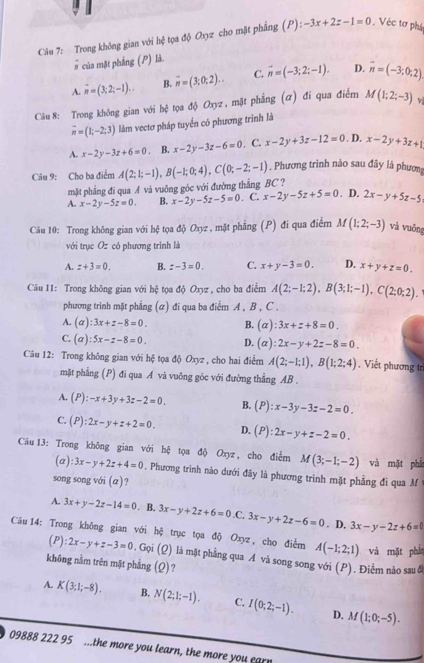 Trong không gian với hệ tọa độ Oxyz cho mặt phẳng (P): -3x+2z-1=0.Véc tơ phá
# của mặt phẳng (P) là,
A. overline n=(3;2;-1).. B. vector n=(3;0;2).. C. vector n=(-3;2;-1). D. vector n=(-3;0;2).
Câu 8: Trong không gian với hệ tọa độ Oxyz , mặt phẳng (α) đi qua điểm M(1;2;-3) v
vector n=(1;-2;3) làm vectơ pháp tuyến có phương trình là
A. x-2y-3z+6=0 B. x-2y-3z-6=0. C. x-2y+3z-12=0. D. x-2y+3z+1
Câu 9: Cho ba điểm A(2;1;-1),B(-1;0;4),C(0;-2;-1). Phương trình nào sau đây là phương
mặt phẳng đi qua A và vuông góc với đường thắng BC ?
A. x-2y-5z=0. B. x-2y-5z-5=0. C. x-2y-5z+5=0. D. 2x-y+5z-5
Câu 10: Trong không gian với hệ tọa độ Oxyz , mặt phẳng (P) đí qua điểm M(1;2;-3) và vuông
với trục Oz có phương trình là
A. z+3=0. B. z-3=0. C. x+y-3=0. D. x+y+z=0.
Câu 11: Trong không gian với hệ tọa độ Oxyz , cho ba điểm A(2;-1;2),B(3;1;-1),C(2;0;2).
phương trình mặt phẳng (α) đi qua ba điểm A , B , C .
A. (alpha ):3x+z-8=0. B. (alpha ):3x+z+8=0.
C. (alpha ):5x-z-8=0. D. (alpha ):2x-y+2z-8=0.
Câu 12: Trong không gian với hệ tọa độ Oxyz , cho hai điểm A(2;-1;1),B(1;2;4). Viết phương tr
mặt phẳng (P) đi qua A và vuông góc với đường thẳng AB .
A. (P):-x+3y+3z-2=0. B. (P):x-3y-3z-2=0.
C. (P):2x-y+z+2=0.
D. (P):2x-y+z-2=0.
Câu 13: Trong không gian với hệ tọa độ Oxyz, cho điểm M(3;-1;-2) và mặt phả
(a) :3x-y+2z+4=0. Phương trình nào dưới đây là phương trình mặt phẳng đi qua M
song song với (α)?
A. 3x+y-2z-14=0. B. 3x-y+2z+6=0 .C. 3x-y+2z-6=0. D. 3x-y-2z+6=0
Câu 14: Trong không gian với hệ trục tọa độ Oxyz, cho điểm A(-1;2;1) và mặt phần
(P): 2x-y+z-3=0. Gọi (Q) là mặt phẳng qua A và song song với (P). Điểm nào sau đã
không nằm trên mặt phẳng (Q)?
A. K(3;1;-8). B. N(2;1;-1). C. I(0;2;-1). M(1;0;-5).
D.
09888 222 95 ...the more you learn, the more you earn