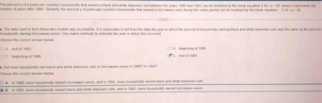 The percent y of a particular country's households that owned a black-and-white television set between the years 1980 and 1992 can be modeled by the linear equation 2.4x+y=56
number of years after 1980. Similarly, the percent y of particular country's households that owned a microwave oven durng this same period can be modeled by the linear equation -5.7x+y=18 , where x represents the
a. The data used to form these two modets was incomplete. It is impossible to tell from the data the year in which the percent of households owning black-and-white television sets was the same as the percent
households owning microwave ovens. Use matrix methods to estimate the year in which this occurred
Choose the correct answer below
A. end of 1983 B. beginning of 1985
C. beginning of 1986 D. end of 1984
b. Did more households own black-and-white television sets or microwave ovens in 1980? In 19927
Choose the correct answer below
A. In 1980, more households owned microwave ovens, and in 1992, more households owned black-and-white television sets
. B. In 1980, more households owned black-and-white television sets, and in 1992, more households owned microwave ovens